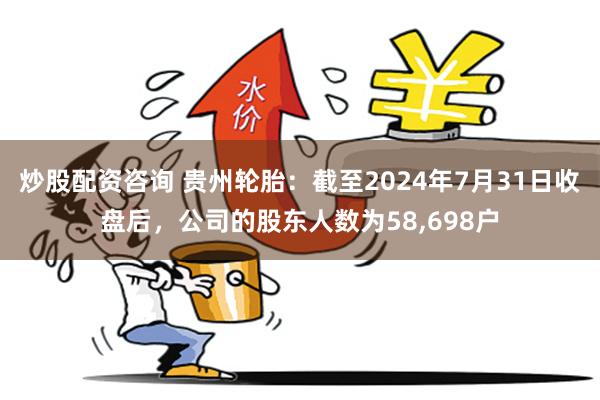 炒股配资咨询 贵州轮胎：截至2024年7月31日收盘后，公司的股东人数为58,698户