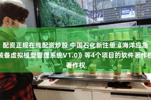 配资正规在线配资炒股 中国石化新注册《海洋应急装备虚拟模型管理系统V1.0》等4个项目的软件著作权