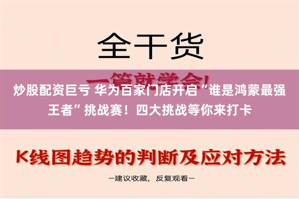 炒股配资巨亏 华为百家门店开启“谁是鸿蒙最强王者”挑战赛！四大挑战等你来打卡