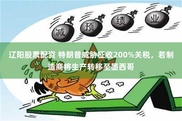 辽阳股票配资 特朗普威胁征收200%关税，若制造商将生产转移至墨西哥