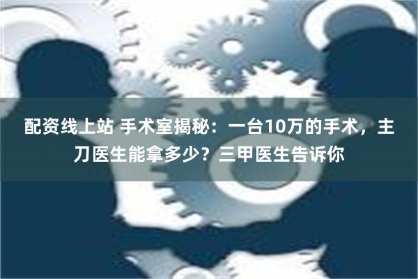 配资线上站 手术室揭秘：一台10万的手术，主刀医生能拿多少？三甲医生告诉你