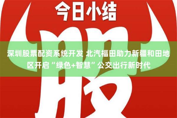 深圳股票配资系统开发 北汽福田助力新疆和田地区开启“绿色+智慧”公交出行新时代