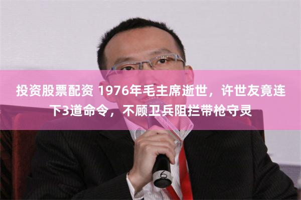 投资股票配资 1976年毛主席逝世，许世友竟连下3道命令，不顾卫兵阻拦带枪守灵