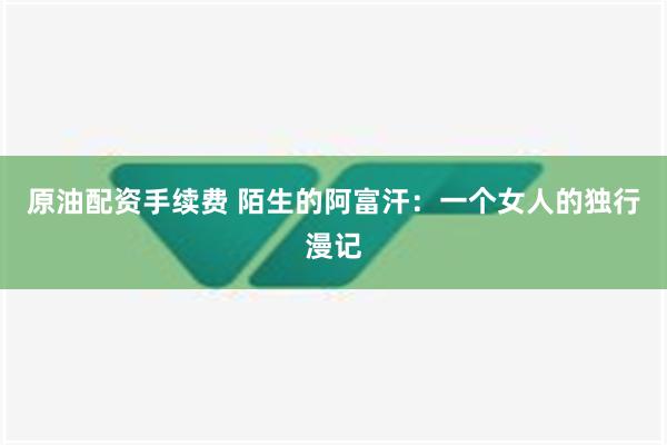 原油配资手续费 陌生的阿富汗：一个女人的独行漫记