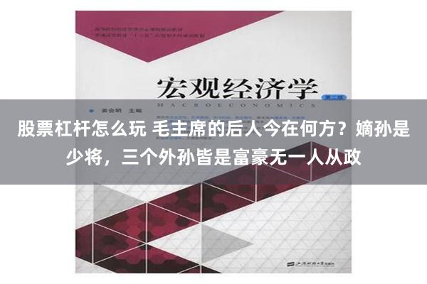 股票杠杆怎么玩 毛主席的后人今在何方？嫡孙是少将，三个外孙皆是富豪无一人从政