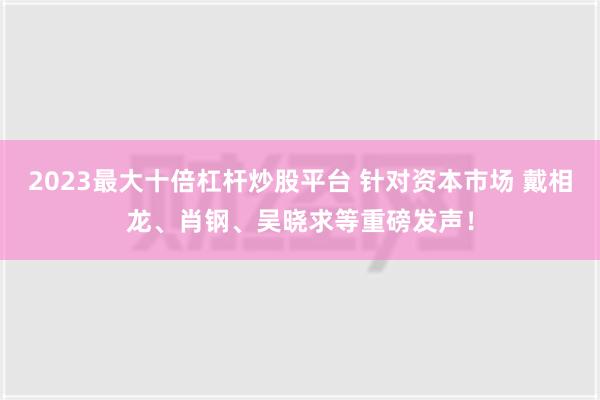 2023最大十倍杠杆炒股平台 针对资本市场 戴相龙、肖钢、吴晓求等重磅发声！