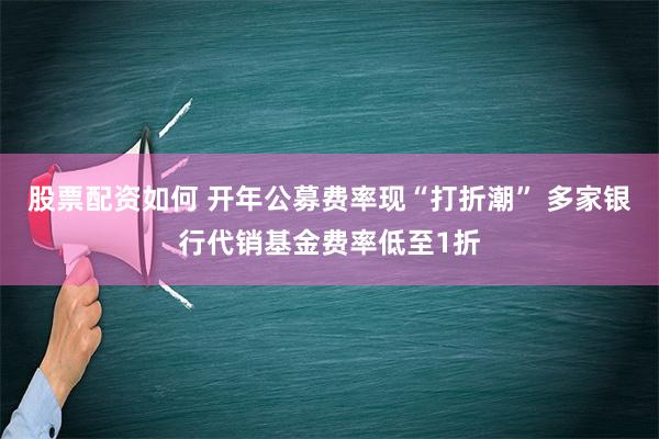 股票配资如何 开年公募费率现“打折潮” 多家银行代销基金费率低至1折