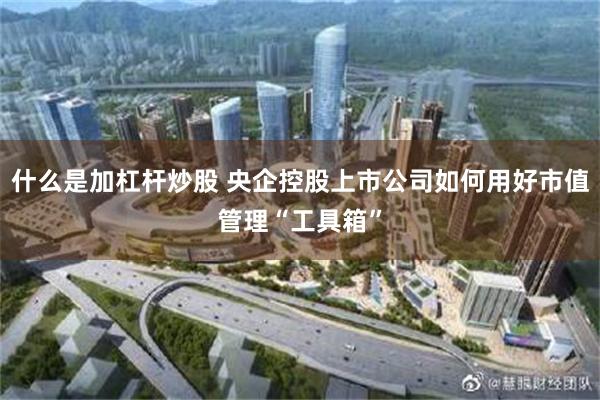 什么是加杠杆炒股 央企控股上市公司如何用好市值管理“工具箱”