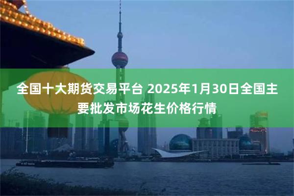 全国十大期货交易平台 2025年1月30日全国主要批发市场花生价格行情