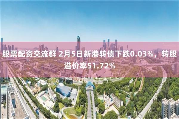 股票配资交流群 2月5日新港转债下跌0.03%，转股溢价率51.72%